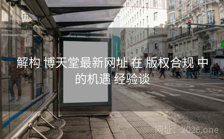 解构 博天堂最新网址 在 版权合规 中的机遇 经验谈
